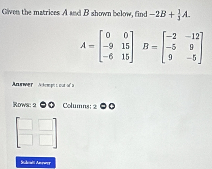 Given the matrices A and B shown below, find -2B+ 1/3 A.
A=beginbmatrix 0&0 -9&15 -6&15endbmatrix B=beginbmatrix -2&-12 -5&9 9&-5endbmatrix
Answer Attempt 1 out of 2
Rows: 2 Columns: 2
beginbmatrix □ &□  □ &□ endbmatrix
Submit Answer