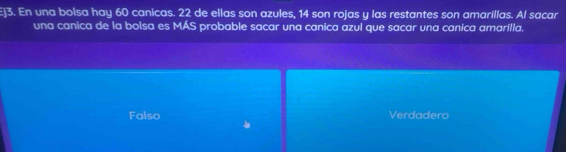 En una bolsa hay 60 canicas. 22 de ellas son azules, 14 son rojas y las restantes son amarillas. Al sacar
una canica de la bolsa es MÁS probable sacar una canica azul que sacar una canica amarilla.
Falso Verdadero