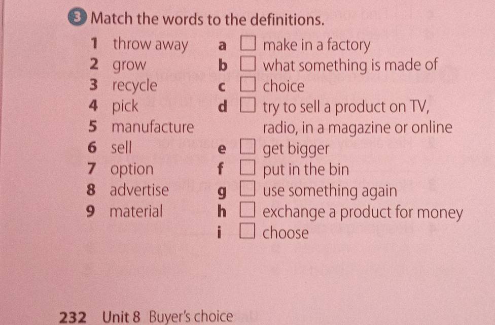 Match the words to the definitions.
1 throw away a make in a factory
2 grow b what something is made of
3 recycle C choice
4 pick d try to sell a product on TV,
5 manufacture radio, in a magazine or online
6 sell e get bigger
7 option put in the bin
8 advertise g use something again
9 material h exchange a product for money
i choose
232 Unit 8 Buyer's choice