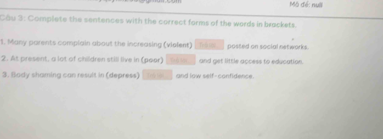 Mã để: null 
Cầu 3: Complete the sentences with the correct forms of the words in brackets. 
1. Many parents complain about the increasing (violent) Trá (8) posted on social networks. 
2. At present, a lot of children still live in (poor) and get little access to education. 
3. Body shaming can result in (depress) Trú lài and low self-confidence.