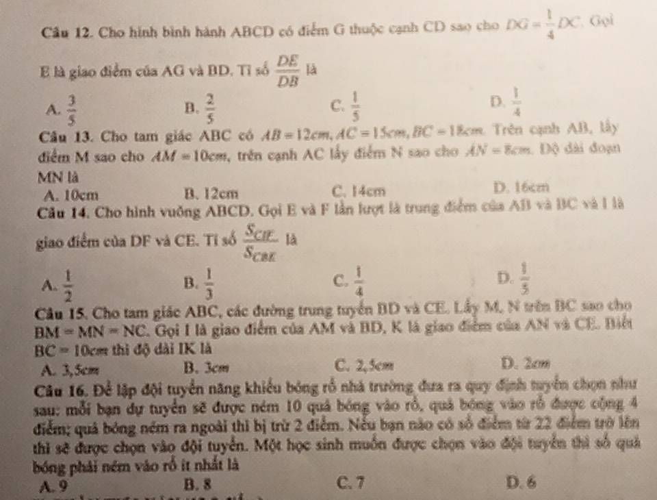 Cầu 12. Cho hình bình hành ABCD có điểm G thuộc cạnh CD sao cho DG= 1/4 DC Gọi
là giao điểm của AG và BD. Tỉ số  DE/DB  là
C.
A.  3/5   2/5   1/5 
B.
D.  1/4 
Câu 13. Cho tam giác ABC có AB=12cm,AC=15cm,BC=18cm Trên cạnh AB, lấy
điểm M sao cho AM=10cm , trên cạnh AC lấy điểm N sao cho AN=8cm.  Độ dài đoạn
MN là
A. 10cm B. 12cm C. 14cm D. 16cm
Cầu 14. Cho hình vuống ABCD. Gọi E và F lần lượt là trung điểm của AB và BC và l là
giao điểm của DF và CE. Tỉ số frac S_CHS_CBE là
D.
A.  1/2   1/3   1/4   1/5 
B.
C.
Câu 15. Cho tam giác ABC, các đường trung tuyển BD và CE. Lầy M, N trên BC sao cho
BM=MN=NC L Gọi I là giao điểm của AM và BD, K là giao điểm của AN và CE. Biết
BC = 10cm thì độ dài IK là
A. 3,5cm B. 3cm C. 2,5cm D. 2cm
Câu 16. Để lập đội tuyển năng khiểu bóng rổ nhà trường đưa ra quy định tuyển chọn như
sau: mỗi bạn dự tuyển sẽ được ném 10 quả bóng vào rổ, quả bóng vào rỗ được cộng 4
điểm; quả bóng ném ra ngoài thì bị trừ 2 điểm. Nếu bạn nào có số điểm từ 22 điểm trờ lên
thì sẽ được chọn vào đội tuyển. Một học sinh muốn được chọn vào đội tuyển thì số quả
bóng phải ném vào rồ ít nhất là
A. 9 B. 8 C. 7 D. 6