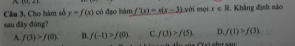 (0,2). 
Câu 3. Cho hàm số y=f(x) có đạo hàm f'(x)=x(x-3) với mọi x∈ R. Khắng định nào
sau đây đúng?
A. f(3)>f(0). B. f(-1)>f(0). C. f(3)>f(5). D. f(1)>f(3).
f'(x)