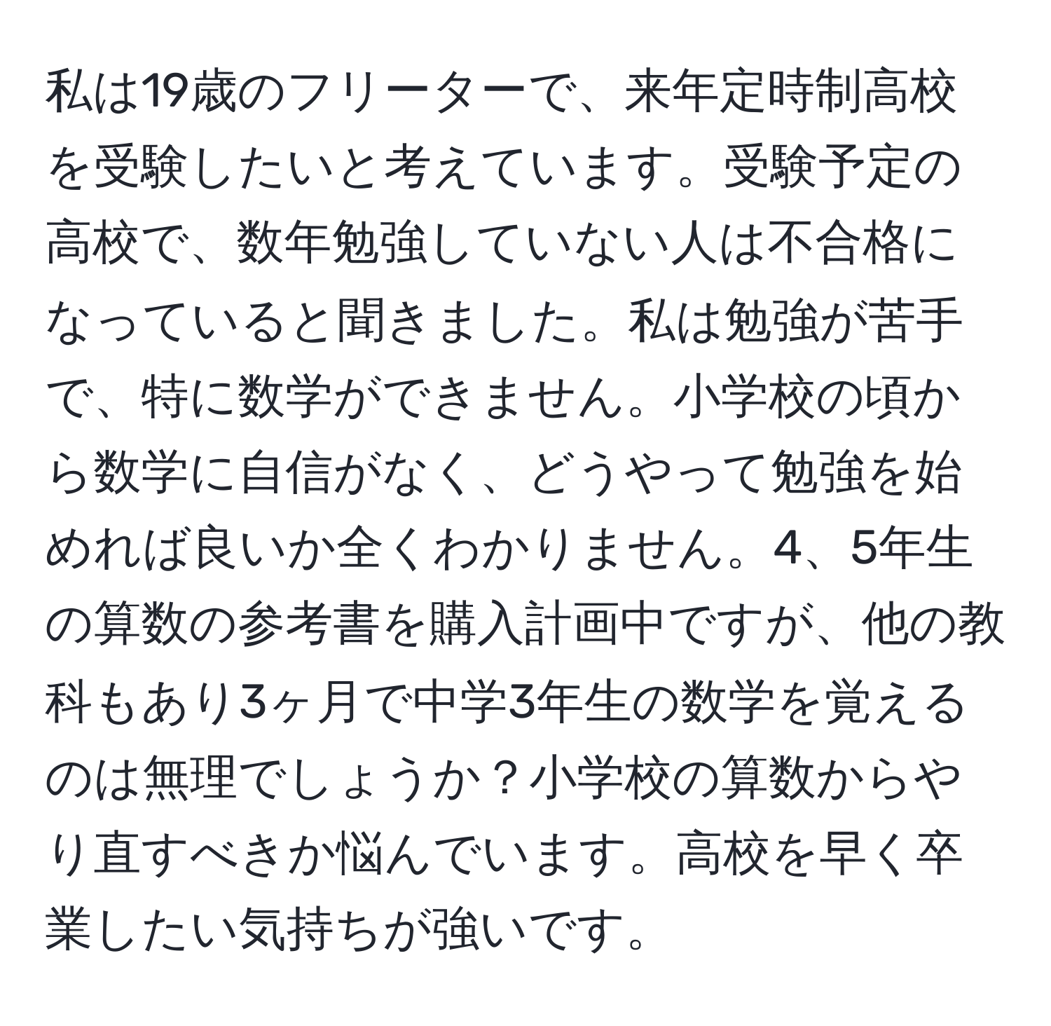 私は19歳のフリーターで、来年定時制高校を受験したいと考えています。受験予定の高校で、数年勉強していない人は不合格になっていると聞きました。私は勉強が苦手で、特に数学ができません。小学校の頃から数学に自信がなく、どうやって勉強を始めれば良いか全くわかりません。4、5年生の算数の参考書を購入計画中ですが、他の教科もあり3ヶ月で中学3年生の数学を覚えるのは無理でしょうか？小学校の算数からやり直すべきか悩んでいます。高校を早く卒業したい気持ちが強いです。