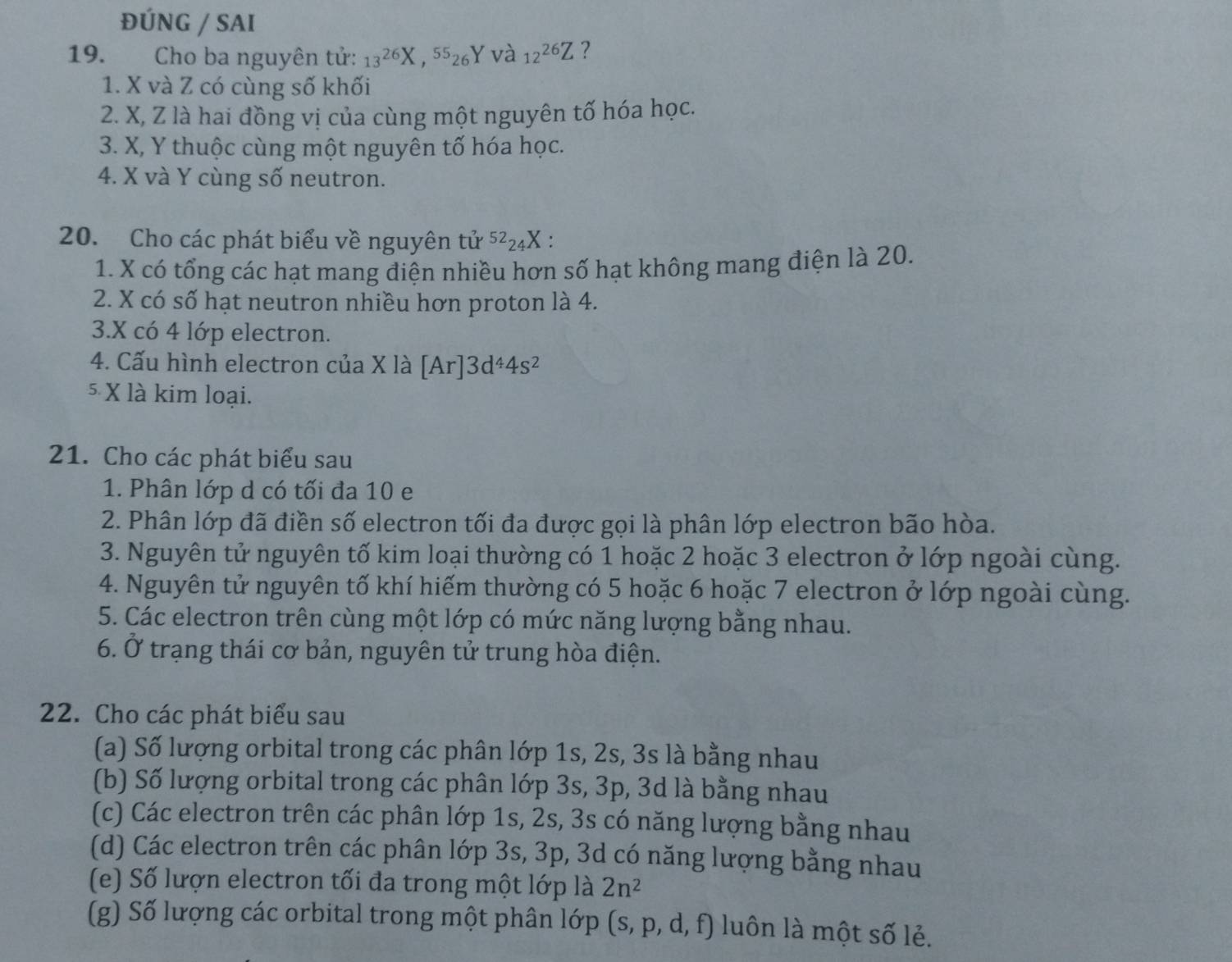 ĐÚNG / SAI
19. Cho ba nguyên tử: 13^(26)X,^5526 Y và 12^(26)Z ?
1. X và Z có cùng số khối
2. X, Z là hai đồng vị của cùng một nguyên tố hóa học.
3. X, Y thuộc cùng một nguyên tố hóa học.
4. X và Y cùng số neutron.
20. Cho các phát biểu về nguyên tvector u^((52)_24)X.
1. X có tổng các hạt mang điện nhiều hơn số hạt không mang điện là 20.
2. X có số hạt neutron nhiều hơn proton là 4.
3.X có 4 lớp electron.
4. Cấu hình electron của X là [Ar]3d^44s^2
5 X là kim loại.
21. Cho các phát biểu sau
1. Phân lớp d có tối đa 10 e
2. Phân lớp đã điền số electron tối đa được gọi là phân lớp electron bão hòa.
3. Nguyên tử nguyên tố kim loại thường có 1 hoặc 2 hoặc 3 electron ở lớp ngoài cùng.
4. Nguyên tử nguyên tố khí hiếm thường có 5 hoặc 6 hoặc 7 electron ở lớp ngoài cùng.
5. Các electron trên cùng một lớp có mức năng lượng bằng nhau.
6. Ở trạng thái cơ bản, nguyên tử trung hòa điện.
22. Cho các phát biểu sau
(a) Số lượng orbital trong các phân lớp 1s, 2s, 3s là bằng nhau
(b) Số lượng orbital trong các phân lớp 3s, 3p, 3d là bằng nhau
(c) Các electron trên các phân lớp 1s, 2s, 3s có năng lượng bằng nhau
(d) Các electron trên các phân lớp 3s, 3p, 3d có năng lượng bằng nhau
(e) Số lượn electron tối đa trong một lớp là 2n^2
(g) Số lượng các orbital trong một phân lớp (s,p,d,f) luôn là một số lẻ.