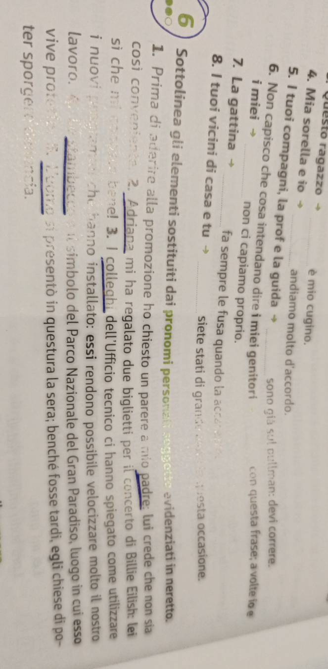Questo ragazzo → è mio cugino. 
4. Mia sorella e io →_ 
andiamo molto d'accordo. 
5. I tuoi compagni, la prof e la guida → 
sono giá sul pullman: devi correre. 
6. Non capisco che cosa intendano dire i miei genitori 
con questa frase; a volte io e 
i miei → _non ci capiamo proprio. 
7. La gattina → _fa sempre le fusa quando la accar e . 
8. I tuoi vicini di casa e tu → 
_siete stati di grande aoe la questa occasione. 
6 Sottolinea gli elementi sostituiti dai pronomi personali seggette evidenziati in neretto. 
1. Prima di aderire alla promozione ho chiesto un parere a mio padre; lui crede che non sia 
così conveniente. 2. Adriapa mi ha regalato due biglietti per il concerto di Billie Eilish: lei 
si che mi conoyed bene! 3. I colleghi dell'Ufficio tecnico ci hanno spiegato come utilizzare 
i nuovi programet che hanno installato: essi rendono possibile velocizzare molto il nostro 
lavoro. Á de stambecão e il simbolo del Parco Nazionale del Gran Paradiso, luogo in cui esso 
vive protetion R. Loome si presentò in questura la sera; benché fosse tardi, egli chiese di po- 
ter sporgere denencia.