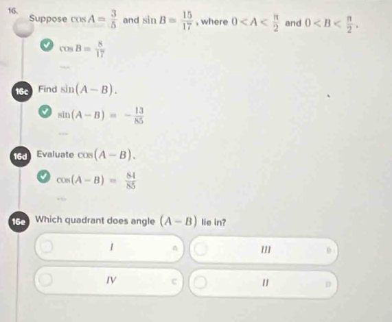 cos A= 3/5  and sin B= 15/17  , where 0 and 0 . 
Suppose
cos B= 8/17 
16c Find sin (A-B).
sin (A-B)=- 13/85 
16d Evaluate cos (A-B).
cos (A-B)= 84/85 
16e Which quadrant does angle (A-B) lie in?
1 n
1 0
IV
D