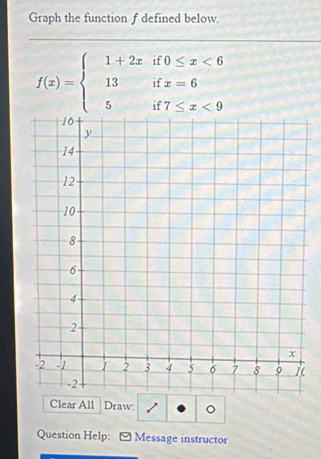 Graph the function f defined below.
f(x)=beginarrayl 1+2xif0≤ x<6 13ifx=6 5if7≤ x<9endarray.
Clear All Draw: 
。 
Question Help: - Message instructor