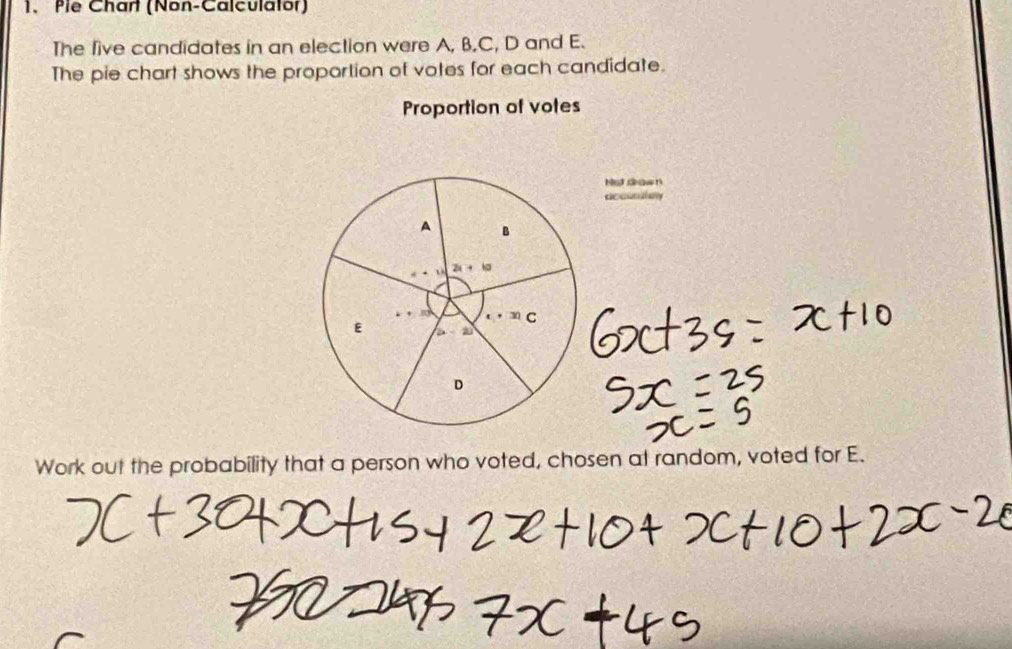 Pie Chart (Non-Calculator) 
The five candidates in an election were A, B. C, D and E. 
The pie chart shows the proportion of votes for each candidate. 
Proportion of votes 
Hed sawn 
accucioy
A B
2x+b
30 C 
E ∠ A
D 
Work out the probability that a person who voted, chosen at random, voted for E.