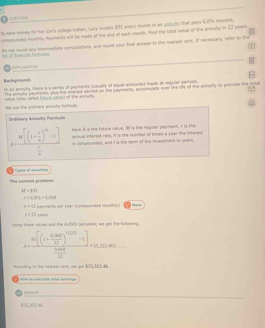 QUESTION 
To save money for her son's college tuition, Lucy invests $91 every month in an annuity that pays 6.8% interest, 
compounded monthly. Payments will be made at the end of each month. Find the total value of the annuity in 22 years. 
Do not round any intermediate computations, and round your final answer to the nearest cent. If necessary, refer to the 
list of financial formulas. 
== EXPLANATION 
Background: 
In an annuity, there is a series of payments (usually of equal amounts) made at regular periods. 
The annuity payments, plus the interest earned on the payments, accumulate over the life of the annuity to provide the total 
value (also called future value) of the annuity. 
We use the ordinary annuity formula. 
Ordinary Annuity Formula
A=frac M[(1+ r/n )^nt-1] r/n  Here A is the future value, M is the regular payment, r is the 
annual interest rate, n is the number of times a year the interest 
is compounded, and t is the term of the investment in years. 
a Types of annuities 
The current problem:
M=$91
r=6.8% =0.068
n=12 payments per year (compounded monthly) More
t=22y ears 
Using these values and the ALEKS calculator, we get the following.
A=frac 91[(1+ (0.068)/12 )^1/(2)-1] (0.068)/12 =55,32.462... 
Rounding to the nearest cent, we get $55,322.46. 
How to calculate total earnings 
ANSWER
$55,322.46