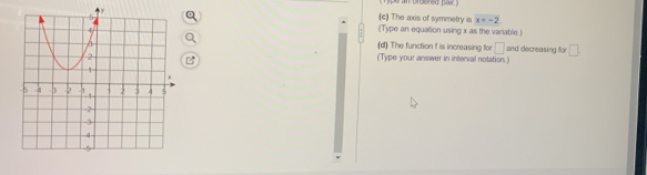 The axis of symmetry is x=-2
(Type an equation using x as the variable.) 
(d) The function f is increasing for □ and decreasing fo □ 
(Type your answer in interval notation.)