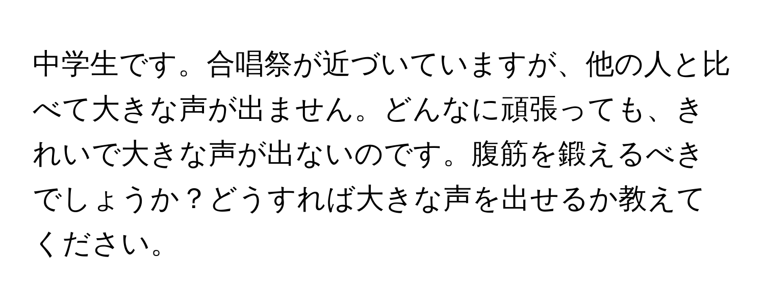 中学生です。合唱祭が近づいていますが、他の人と比べて大きな声が出ません。どんなに頑張っても、きれいで大きな声が出ないのです。腹筋を鍛えるべきでしょうか？どうすれば大きな声を出せるか教えてください。