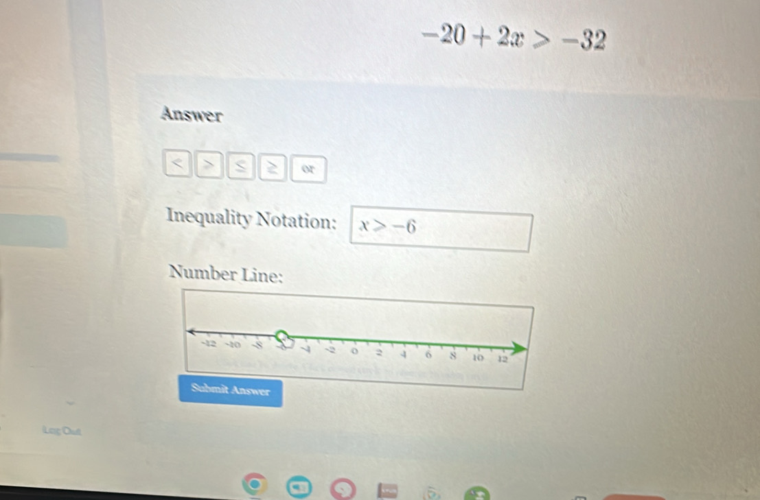 -20+2x>-32
Answer
S 2 or 
Inequality Notation: x≥slant -6
Number Line: 
Lag Out