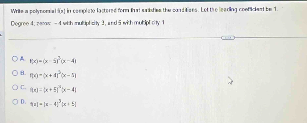 Write a polynomial f(x) in complete factored form that satisfies the conditions. Let the leading coefficient be 1.
Degree 4; zeros: - 4 with multiplicity 3, and 5 with multiplicity 1
A. f(x)=(x-5)^3(x-4)
B. f(x)=(x+4)^3(x-5)
C. f(x)=(x+5)^3(x-4)
D. f(x)=(x-4)^3(x+5)