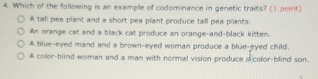 Which of the following is an example of codominance in genetic traits? (1 point)
A tall pea plant and a short pea plant produce tall pea plants.
An orange cat and a black cat produce an orange-and-black kitten.
A blue-eyed mand and a brown-eyed woman produce a blue-eyed child.
A color-blind woman and a man with normal vision produce a color-blind son.