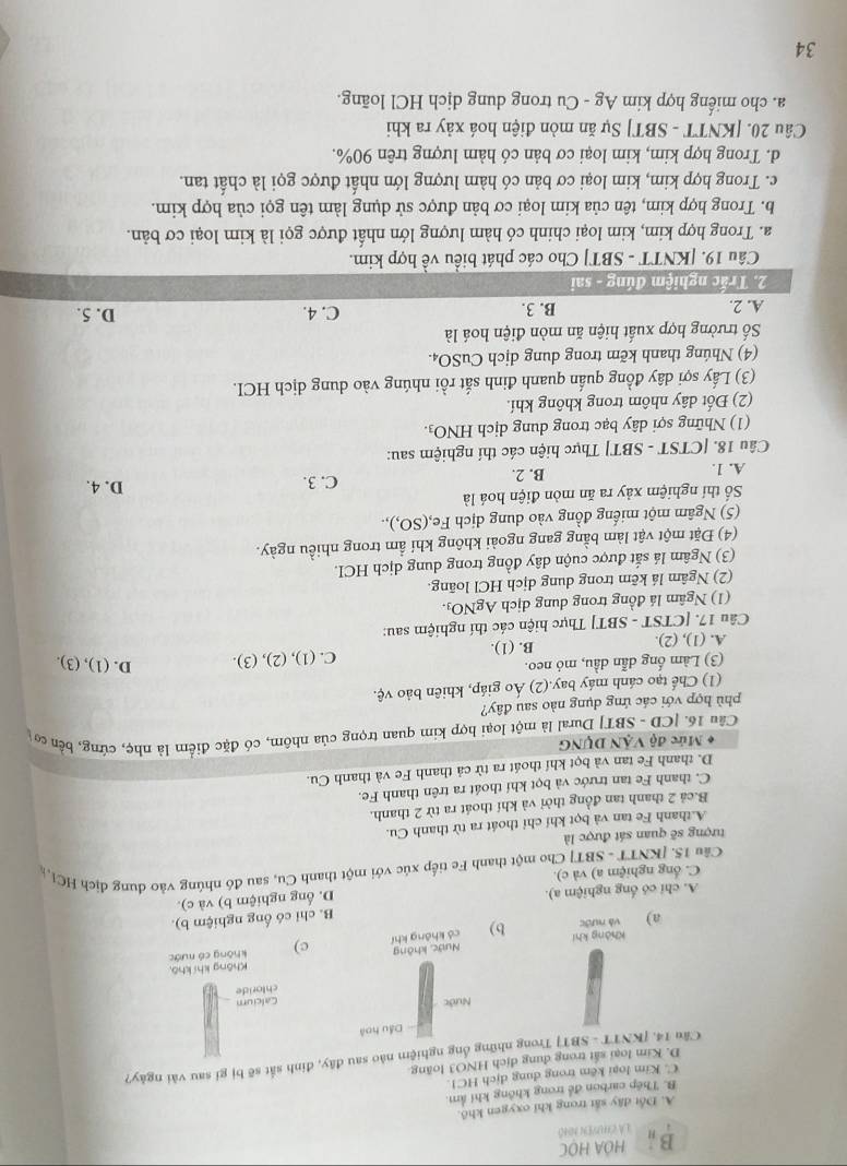 HOA HOC
LA CHUVEN NH
A. Đốt dây sắt trong khi oxygen khô.
B. Thép carbon để trong không khí âm.
C. Kim loại kêm trong dung dịch HCl
D. Kim loại sắt trong dung dịch HNO3 loãng
Cầu 14. [KNTT - SBT] Trong những ống nghiệm nào sau đây, đinh sắt sẽ bị gi sau vài ngày?
Dầu hoà
Nước
Calcium
chloride
Không khí khô,
Không khí Nước, không
a) và nước b) có không khí c) không có nước
A. chi có ống nghiệm a). B. chỉ có ống nghiệm b).
D. ống nghiệm b) và c).
C. ổng nghiệm a) và c).
Câu 15. [KNTT - SBT] Cho một thanh Fe tiếp xúc với một thanh Cu, sau đó nhúng vào đung địch HCl, 
tượng sẽ quan sát được là
A.thanh Fe tan và bọt khí chỉ thoát ra từ thanh Cu.
B.cả 2 thanh tan đồng thời và khí thoát ra từ 2 thanh.
C. thanh Fe tan trước và bọt khí thoát ra trên thanh Fe.
D. thanh Fe tan và bọt khí thoát ra từ cả thanh Fe và thanh Cu.
* Mức độ VÂN DUNG
Câu 16. |CD - SBT| Dural là một loại hợp kim quan trọng của nhôm, có đặc điểm là nhẹ, cứng, bền cơ
phù hợp với các ứng dụng nào sau đây?
(1) Chế tạo cánh máy bay.(2) Áo giáp, khiên bảo vệ.
(3) Làm ống dẫn dầu, mó neo.
A. (1), (2). B. (1). C. (1), (2), (3). D. (1), (3).
Câu 17. [CTST - SBT] Thực hiện các thí nghiệm sau:
(1) Ngâm lá đồng trong dung dịch AgNO₃.
(2) Ngâm lá kẽm trong dung dịch HCl loãng.
(3) Ngâm lá sắt được cuộn dây đồng trong dung dịch HCI.
(4) Đặt một vật làm bằng gang ngoài không khí ẩm trong nhiều ngày.
(5) Ngâm một miếng đồng vào dung dịch Fe,(SO,),
Số thí nghiệm xảy ra ăn mòn điện hoá là D. 4.
A. 1. B. 2. C. 3.
Câu 18. [CTST - SBT] Thực hiện các thí nghiệm sau:
(1) Những sợi dây bạc trong dung dịch HNO3.
(2) Đốt dây nhôm trong không khí.
(3) Lấy sợi dây đồng quấn quanh đinh sắt rồi nhúng vào dung dịch HCI.
(4) Nhúng thanh kẽm trong dung dịch CuSO₄.
Số trường hợp xuất hiện ăn mòn điện hoá là
A. 2. B. 3. C. 4. D. 5.
2. Trắc nghiệm đúng - sai
Câu 19. [KNTT - SBT] Cho các phát biểu về hợp kim.
a. Trong hợp kim, kim loại chinh có hàm lượng lớn nhất được gọi là kim loại cơ bản.
b. Trong hợp kim, tên của kim loại cơ bản được sử dụng làm tên gọi của hợp kim.
c. Trong hợp kim, kim loại cơ bản có hàm lượng lớn nhất được gọi là chất tan.
d. Trong hợp kim, kim loại cơ bản có hàm lượng trên 90%.
Câu 20. [KNTT - SBT] Sự ăn mòn điện hoá xảy ra khi
a. cho miếng hợp kim Ag - Cu trong dung dịch HCl loãng.
34