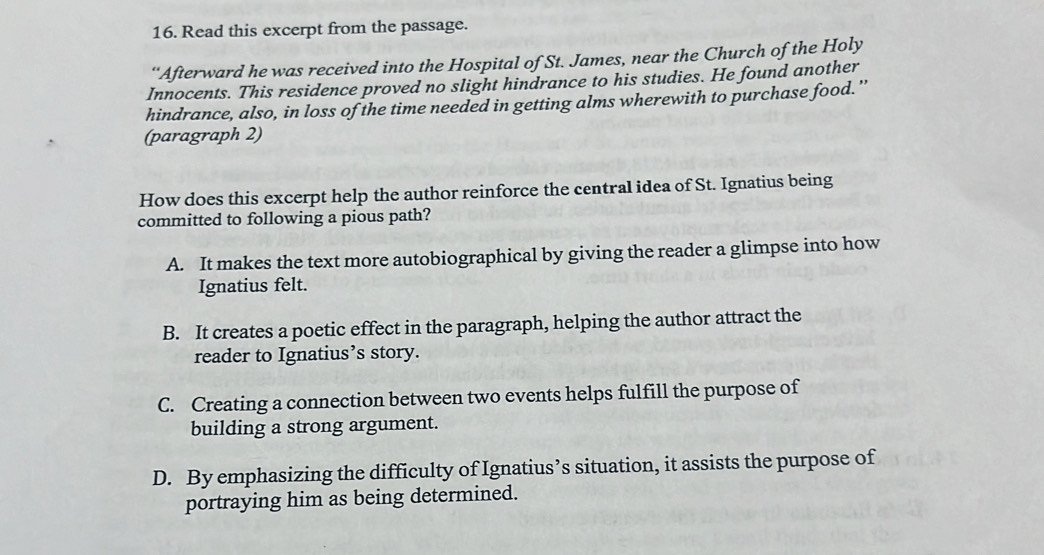 Read this excerpt from the passage.
“Afterward he was received into the Hospital of St. James, near the Church of the Holy
Innocents. This residence proved no slight hindrance to his studies. He found another
hindrance, also, in loss of the time needed in getting alms wherewith to purchase food.”
(paragraph 2)
How does this excerpt help the author reinforce the central idea of St. Ignatius being
committed to following a pious path?
A. It makes the text more autobiographical by giving the reader a glimpse into how
Ignatius felt.
B. It creates a poetic effect in the paragraph, helping the author attract the
reader to Ignatius’s story.
C. Creating a connection between two events helps fulfill the purpose of
building a strong argument.
D. By emphasizing the difficulty of Ignatius’s situation, it assists the purpose of
portraying him as being determined.