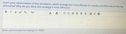 From your observations of the simulation, which strategy was most effective for quickly and efficiently producing 
ammonia? Why do you think this strategy is most effective? 
B I u x^2x_2 15px 
Space used (includes formatting): 0 / 30000