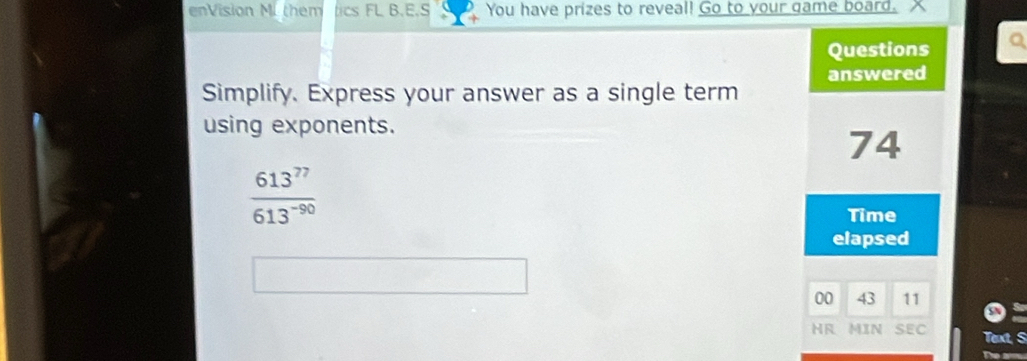 enVision M. them cs FL B.E.S You have prizes to reveal! Go to your game board. 
Questions Q 
answered 
Simplify. Express your answer as a single term 
using exponents.
74
 613^(77)/613^(-90) 
Time 
elapsed 
00 43 11 
HR MIN SEC