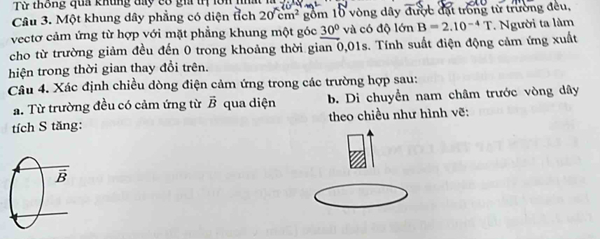 Từ thông qua khủng đay có gia tị lôn 
Câu 3. Một khung dây phẳng có diện tích a 20cm^2 gồm 10 vòng đây được đặt trong từ trường đều, 
vectơ cảm ứng từ hợp với mặt phẳng khung một góc 30° và có độ lớn B=2.10^(-4)T. Người ta làm 
cho từ trường giảm đều đến 0 trong khoảng thời gian 0,01s. Tính suất điện động cảm ứng xuất 
hiện trong thời gian thay đổi trên. 
Câu 4. Xác định chiều dòng điện cảm ứng trong các trường hợp sau: 
a. Từ trường đều có cảm ứng từ vector B qua diện b. Di chuyển nam châm trước vòng dây 
tích S tăng: theo chiều như hình vẽ: 
B