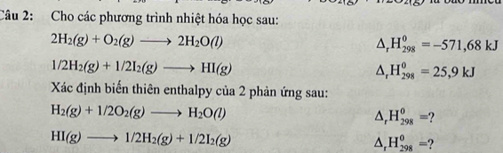 Cho các phương trình nhiệt hóa học sau:
2H_2(g)+O_2(g)to 2H_2O(l)
△ _rH_(298)^0=-571,68kJ
1/2H_2(g)+1/2I_2(g)to HI(g)
△ _rH_(298)^0=25,9kJ
Xác định biến thiên enthalpy của 2 phản ứng sau:
H_2(g)+1/2O_2(g)to H_2O(l)
△ _r H_(298)^0=
HI(g)to 1/2H_2(g)+1/2I_2(g)
△ _r H_(298)^0=