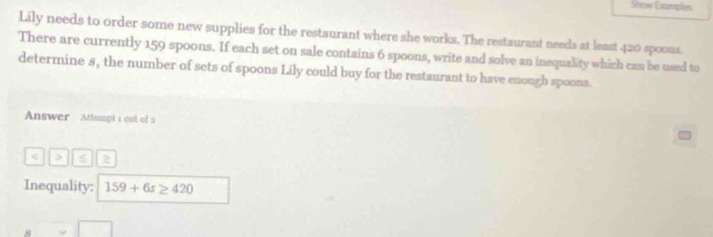 Show Examples 
Lily needs to order some new supplies for the restaurant where she works. The restaurant needs at least 420 spoons. 
There are currently 159 spoons. If each set on sale contains 6 spoons, write and solve an inequality which can be used to 
determine s, the number of sets of spoons Lily could buy for the restaurant to have enough spoons. 
Answer Attempt 1 out of 2 
< > 2 
Inequality: 159+6s≥ 420