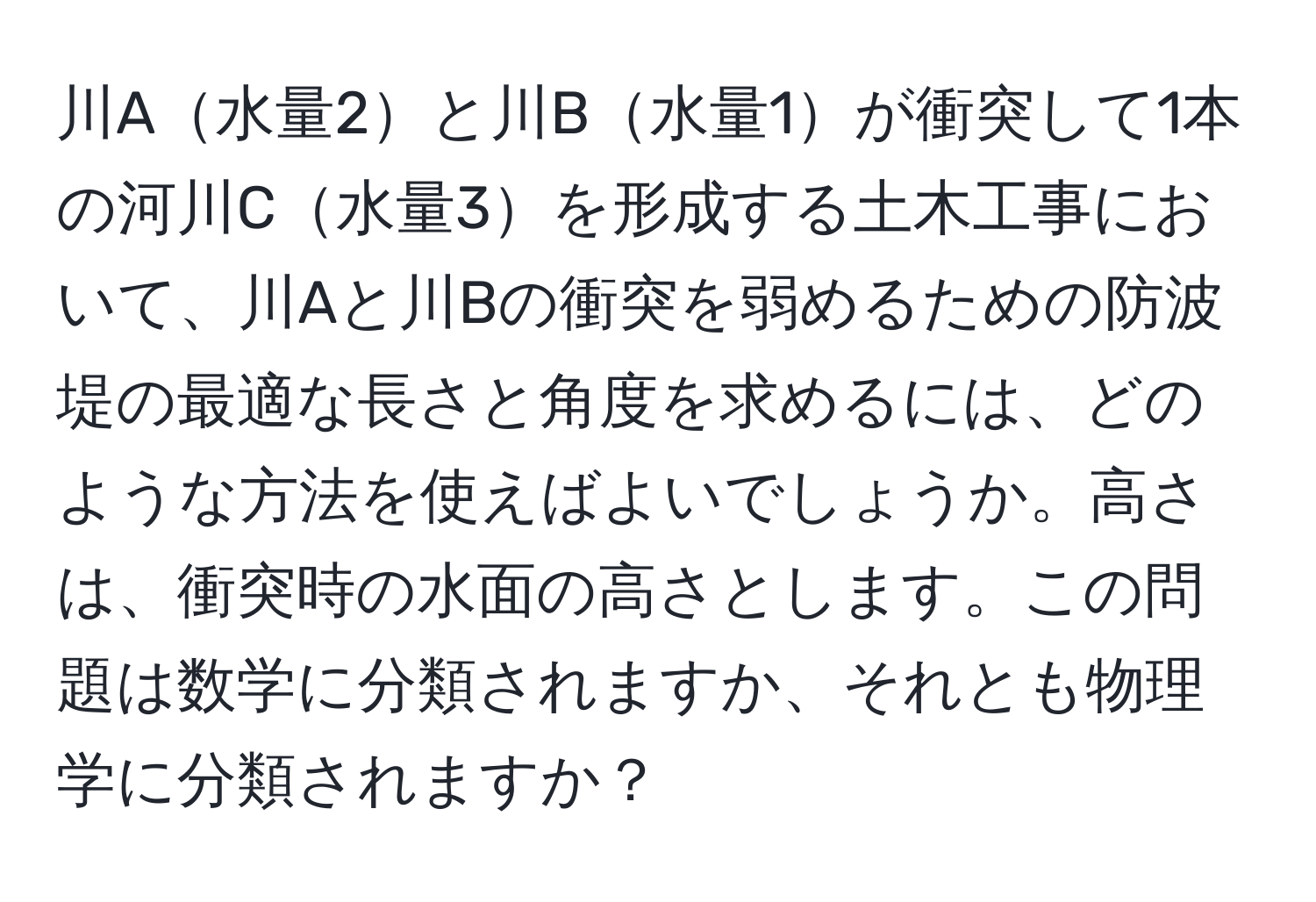 川A水量2と川B水量1が衝突して1本の河川C水量3を形成する土木工事において、川Aと川Bの衝突を弱めるための防波堤の最適な長さと角度を求めるには、どのような方法を使えばよいでしょうか。高さは、衝突時の水面の高さとします。この問題は数学に分類されますか、それとも物理学に分類されますか？