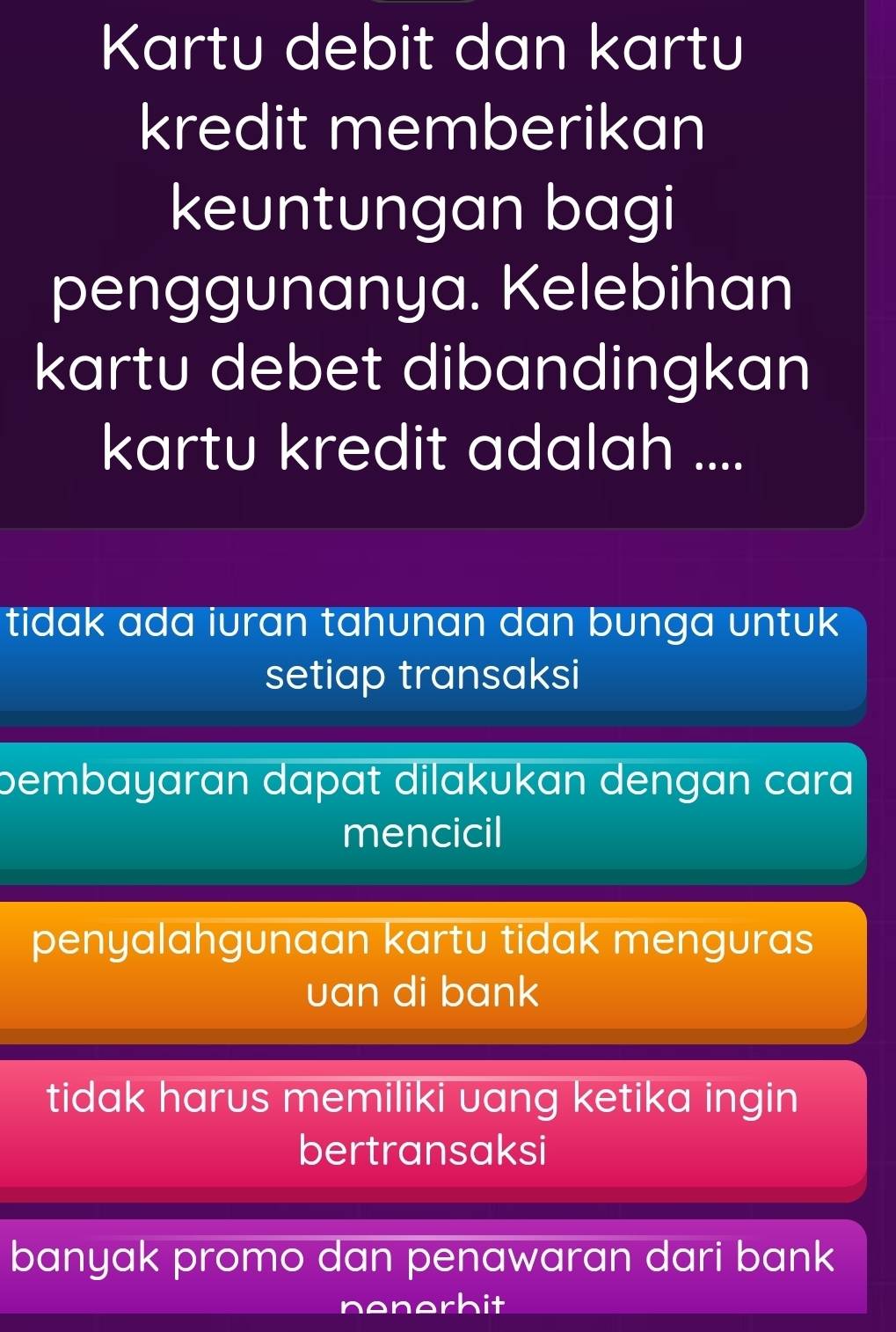 Kartu debit dan kartu
kredit memberikan
keuntungan bagi
penggunanya. Kelebihan
kartu debet dibandingkan
kartu kredit adalah ....
tidak ada iuran tahunan dan bunga untuk
setiap transaksi
bembayaran dapat dilakukan dengan cara
mencicil
penyalahgunaan kartu tidak menguras
uan di bank
tidak harus memiliki uang ketika ingin
bertransaksi
banyak promo dan penawaran dari bank
nenerbit