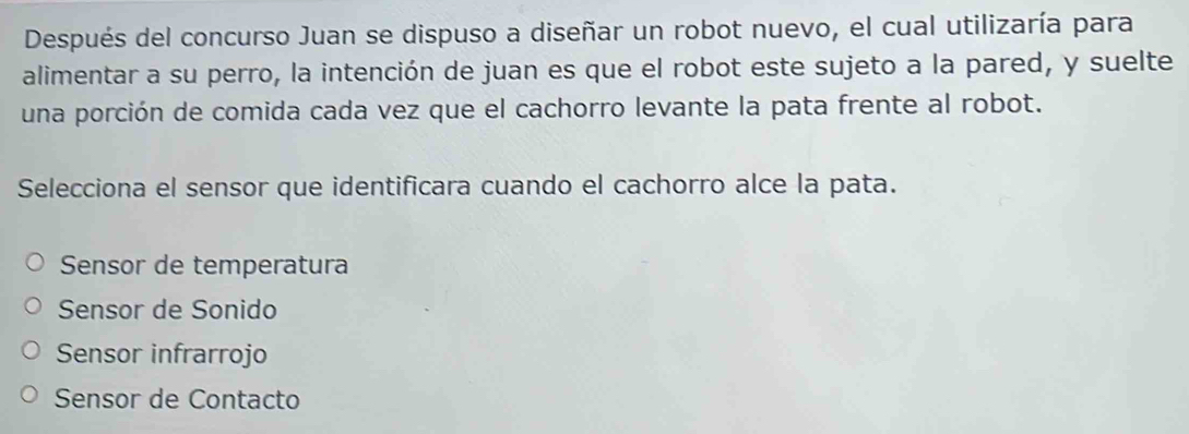 Después del concurso Juan se dispuso a diseñar un robot nuevo, el cual utilizaría para
alimentar a su perro, la intención de juan es que el robot este sujeto a la pared, y suelte
una porción de comida cada vez que el cachorro levante la pata frente al robot.
Selecciona el sensor que identificara cuando el cachorro alce la pata.
Sensor de temperatura
Sensor de Sonido
Sensor infrarrojo
Sensor de Contacto