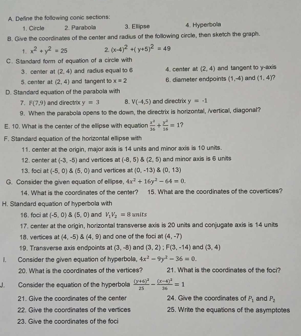 Define the following conic sections:
1. Circle 2. Parabola 3. Ellipse 4. Hyperbola
B. Give the coordinates of the center and radius of the following circle, then sketch the graph.
1. x^2+y^2=25 2. (x-4)^2+(y+5)^2=49
C. Standard form of equation of a circle with
3 . center at (2,4) and radius equal to 6 4. center at (2,4) and tangent to y-axis
5. center at (2,4) and tangent to x=2 6. diameter endpoints (1,-4) and (1,4) ?
D. Standard equation of the parabola with
7. F(7,9) and directrix y=3 8. V(-4,5) and directrix y=-1
9. When the parabola opens to the down, the directrix is horizontal, /vertical, diagonal?
E. 10. What is the center of the ellipse with equation  x^2/36 + y^2/16 =1 ?
F. Standard equation of the horizontal ellipse with
11. center at the origin, major axis is 14 units and minor axis is 10 units.
12. center at (-3,-5) and vertices at (-8,5) & (2,5) and minor axis is 6 units
13. foci at (-5,0) (5,0) and vertices at (0,-13)(0,13)
G. Consider the given equation of ellipse, 4x^2+16y^2-64=0.
14 What is the coordinates of the center?     15. What are the coordinates of the covertices?
H. Standard equation of hyperbola with
16. foci at (-5,0) (5,0) and V_1V_2=8 units
17. center at the origin, horizontal transverse axis is 20 units and conjugate axis is 14 units
18. vertices at (4,-5)(4,9) and one of the foci at (4,-7)
19. Transverse axis endpoints at (3,-8) and (3,2);F(3,-14) and (3,4)
I. Consider the given equation of hyperbola, 4x^2-9y^2-36=0.
20. What is the coordinates of the vertices? 21. What is the coordinates of the foci?
J. Consider the equation of the hyperbola frac (y+6)^225-frac (x-4)^236=1
21. Give the coordinates of the center 24. Give the coordinates of P_1 and P_2
22. Give the coordinates of the vertices 25. Write the equations of the asymptotes
23. Give the coordinates of the foci