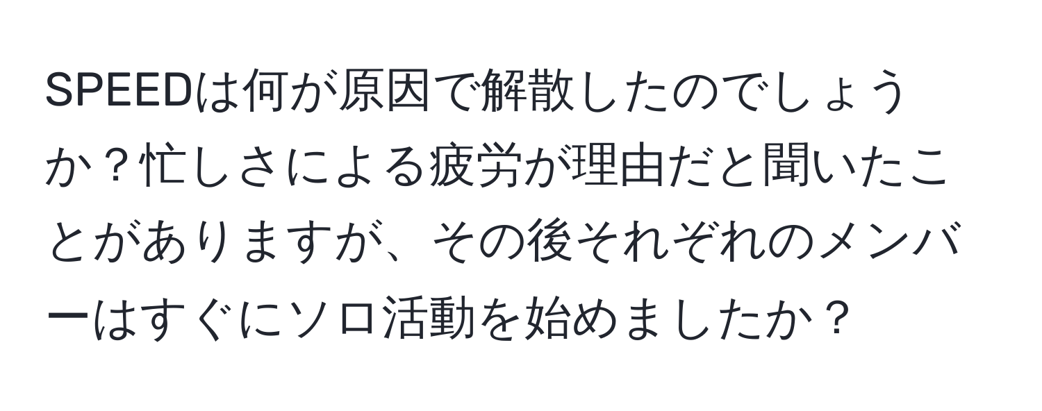 SPEEDは何が原因で解散したのでしょうか？忙しさによる疲労が理由だと聞いたことがありますが、その後それぞれのメンバーはすぐにソロ活動を始めましたか？