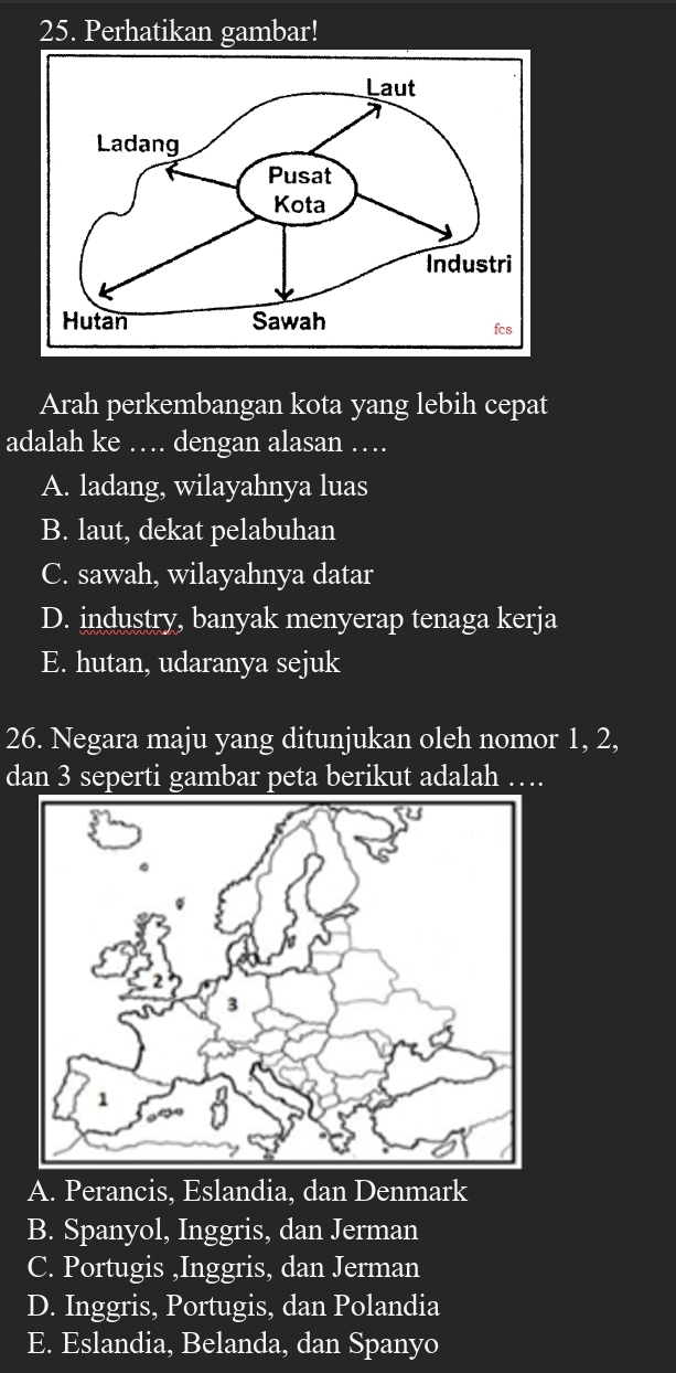 Perhatikan gambar!
Arah perkembangan kota yang lebih cepat
adalah ke … dengan alasan .._
A. ladang, wilayahnya luas
B. laut, dekat pelabuhan
C. sawah, wilayahnya datar
D. industry, banyak menyerap tenaga kerja
E. hutan, udaranya sejuk
26. Negara maju yang ditunjukan oleh nomor 1, 2,
dan 3 seperti gambar peta berikut adalah …
A. Perancis, Eslandia, dan Denmark
B. Spanyol, Inggris, dan Jerman
C. Portugis ,Inggris, dan Jerman
D. Inggris, Portugis, dan Polandia
E. Eslandia, Belanda, dan Spanyo