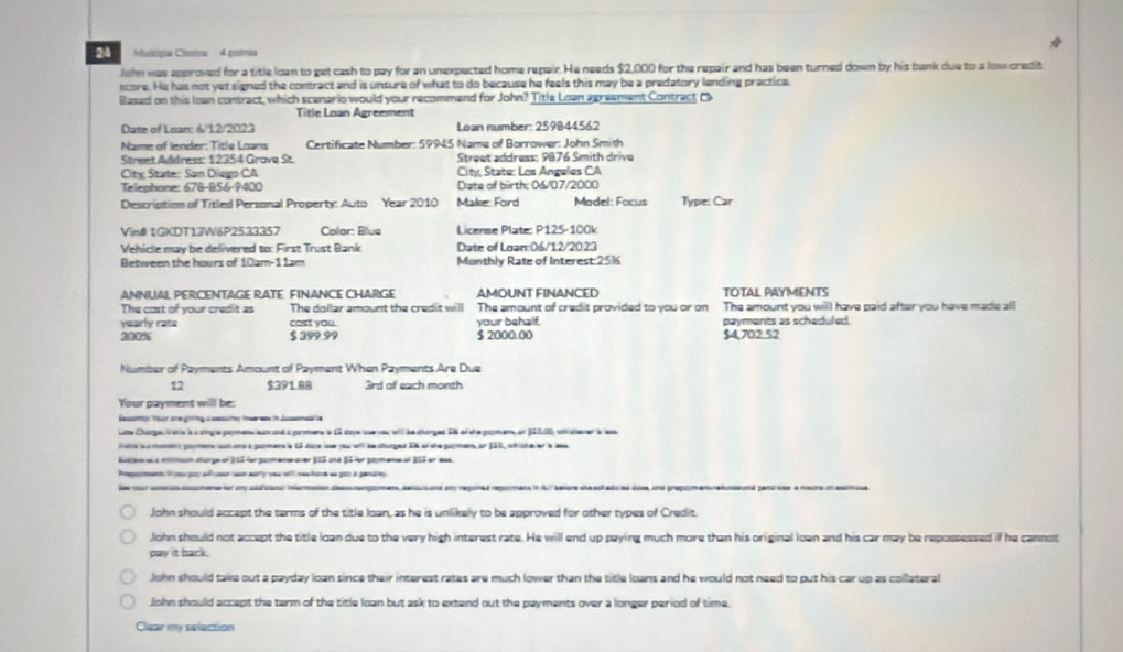 Malípie Choix  4 potmt
John was approved for a title loan to get cash to pay for an unexpected home repair. He needs $2,000 for the repair and has been turned down by his bank due to a low credit
score. He has not yet signed the contract and is unsure of what to do because he feels this may be a predatory lending practice.
Based on this loan contract, which scenario would your recommend for John? Title Loan agreement Contract o
Title Loan Agreement
Date of Lean: 6/12/2023 Loan number: 259B44562
Name of lender: Title Loans Certificate Number: 59945 Nama of Borrower: John Smith
Street Address: 12354 Grava St.  Street address: 9876 Smith drive
City State: San Diego CA City, State: Los Angeles CA
Telephone: 678-856-9400 Date of birth: 06/07/2000
Description of Titled Personal Property: Auto Year 2010 Malke: Ford Madel: Focus Type: Car
Vin# 1GKDT13W6P2533357 Colar: Blue  License Plate: P125-100k
Vehicle may be delivered to: First Trust Bank Date of Loan:06/12/2023
Between the hours of 10am-1 1am Monthly Rate of Interest 25%
ANNUAL PERCENTAGE RATE FINANCE CHARGE AMOUNT FINANCED TOTAL PAYMENTS
The cost of your credit as The dollar amount the credit will The amount of credit provided to you or on The amount you will have paid after you have made all
yearly rate cost you. your behalf. payments as scheduled.
200% $ 399.99 $ 2000.00 $4,702.52
Number of Payments Amount of Payment When Payments Are Due
12 $391.88 3rd of each month
Your payment will be:
Iaery Vaor are going a amsurtey toar man  dame le
Lite Charge Wahie is a single poymen an and a pormens is S2 soyeioe vou wll be charged 5 of she poymene on JS000, istrsherer s ess
lste a a mamicy prmens can ans a paers a 1S daca e pou oi he sanged SA of she parmens, or 1SS, etishe er a aa
hule a à mmnn charge of 3 SI or pomene over JSS una §S or pomene of BII er ass.
Pagoment i ou por a ar ceon early yeu wll newhare ee par à pendrey
es vourcomru amense for anyaadisianal inormasion desangapmen, aeissi and any reguired regomens in AI/ beiore steschadured dose, and preguym ens relons and peruves à meure un esma.
John should accept the terms of the title loan, as he is unlikely to be approved for other types of Credit.
John should not accept the title loan due to the very high interest rate. He will end up paying much more than his original loan and his car may be repossessed if he cannot
pay it back.
John should take out a payday loan since their interest rates are much lower than the title loans and he would not need to put his car up as collateral
John should accept the term of the title loan but ask to extend out the payments over a longer period of time.
Clear my selection