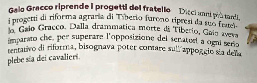 Galo Gracco riprende i progetti del fratello Dieci anni più tardi, 
i progetti di riforma agraria di Tiberio furono ripresi da suo fratel- 
lo, Gaio Gracco. Dalla drammatica morte di Tiberio, Gaio aveva 
imparato che, per superare l’opposizione dei senatori a ogni serio 
tentativo di riforma, bisognava poter contare sull’appoggio sia della 
plebe sia dei cavalieri.