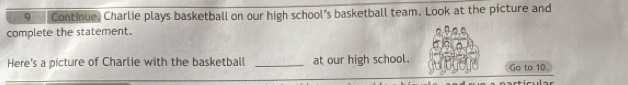 Continue. Charlie plays basketball on our high school’s basketball team. Look at the picture and 
complete the statement. 
Here's a picture of Charlie with the basketball _at our high school. Go to 10.