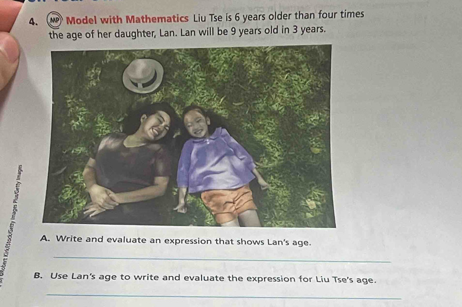 Model with Mathematics Liu Tse is 6 years older than four times 
the age of her daughter, Lan. Lan will be 9 years old in 3 years. 
A. Write and evaluate an expression that shows Lan's age. 
_ 
B. Use Lan’s age to write and evaluate the expression for Liu Tse's age. 
_