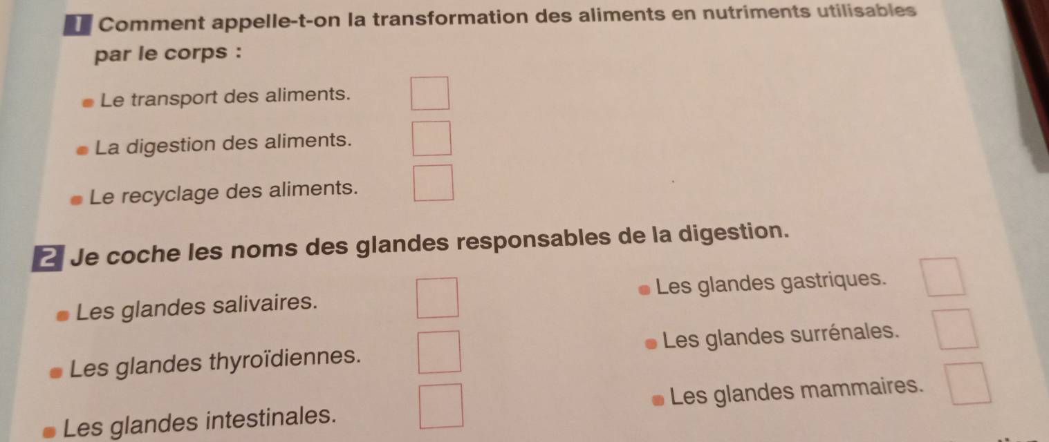 Comment appelle-t-on la transformation des aliments en nutriments utilisables
par le corps :
Le transport des aliments.
La digestion des aliments.
Le recyclage des aliments.
2 Je coche les noms des glandes responsables de la digestion.
Les glandes salivaires. Les glandes gastriques.
Les glandes thyroïdiennes. Les glandes surrénales.
Les glandes intestinales. Les glandes mammaires.