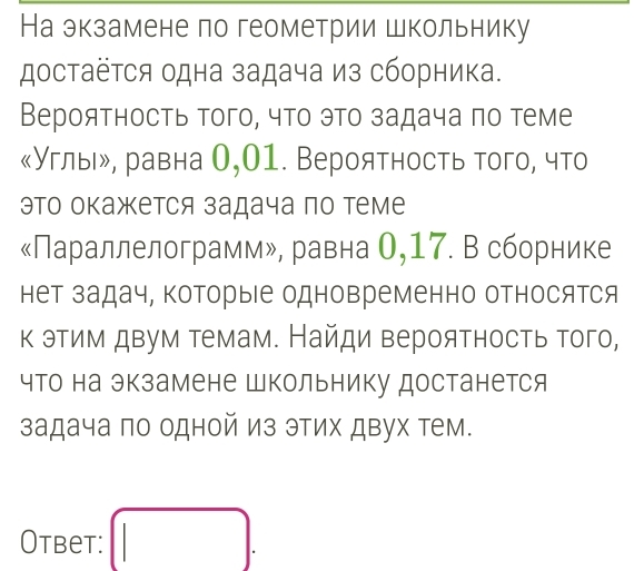 На экзамене по геометрии школьнику 
достаёτся одна задача из сборника. 
Вероятность того, что это задача πо теме 
《Углы», равна О,01. Вероятность того, что 
это окажется задача по теме 
«Параллелограмм», равна О, 17. В сборнике 
нет задач, которые одновременно относятся 
к этим двум темам. Найди вероятность того, 
что на экзамене Школьнику достанется 
задача по одной из этих двух тем. 
Otbet: □ .