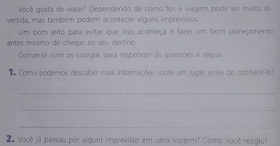 Você gosta de viajar? Dependendo de como for, a viagem pode ser muito di- 
vertida, mas também podem acontecer alguns imprevistos. 
Um bom jeito para evitar que isso aconteça é fazer um bom planejamento 
antes mesmo de chegar ao seu destino. 
Converse com os colegas para responder às questões a seguir. 
1 Como podemos descobrir mais informações sobre um lugar antes de conhecê-lo? 
_ 
_ 
_ 
2# Você já passou por algum imprevisto em uma viagem? Como você reagiu?