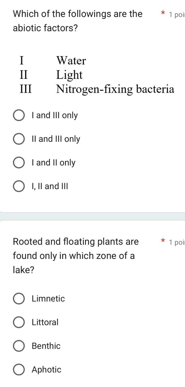 Which of the followings are the 1 poi
abiotic factors?
I Water
II Light
III Nitrogen-fixing bacteria
I and III only
II and III only
I and II only
I, II and III
Rooted and floating plants are X 1 poi
found only in which zone of a
lake?
Limnetic
Littoral
Benthic
Aphotic