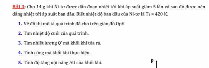 BẢL 3: Cho 14 g khí Ni-tơ được dãn đoạn nhiệt tới khi áp suất giảm 5 lần và sau đó được nén 
đẳng nhiệt tới áp suất ban đầu. Biết nhiệt độ ban đầu của Ni-tơ là T_1=420K. 
1. Vẽ đồ thị mô tả quá trình đã cho trên giản đồ OpV. 
2. Tìm nhiệt độ cuối của quá trình. 
3. Tìm nhiệt lượng 0' mà khối khí tỏa ra. 
4. Tính công mà khối khí thực hiện. 
5. Tính độ tăng nội năng AU của khối khí.
p