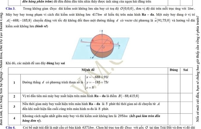 đên hàng phần trăm) để đến điểm đầu tiên nhìn thấy được ảnh sáng của ngọn hải đăng trên
Câu 3. Trong không gian Oxyz đài kiểm soát không lưu sân bay có toạ độ O(0;0;0) , đơn vị độ dài trên mỗi trục ứng với 1km.
Máy bay bay trong phạm vi cách đài kiểm soát không lưu 417km sẽ hiển thị trên màn hình Ra-da. Một máy bay đang ở vị tri
A(-688;-185;8) chuyển động với tốc độ không đổi theo một đường thẳng đ có vectơ chi phương là vector u(91;75;0) và hướng về đài
kiểm soát không lưu (hình vẽ)
:
4 M
d
0
Câu 4. Coi bể mặt trải đất là mặt cầu cỏ bản kinh 6371km , Chon hệ trục toa đô Oxvz với gốc O tại tâm Trải Đất và đơn vị đô dài