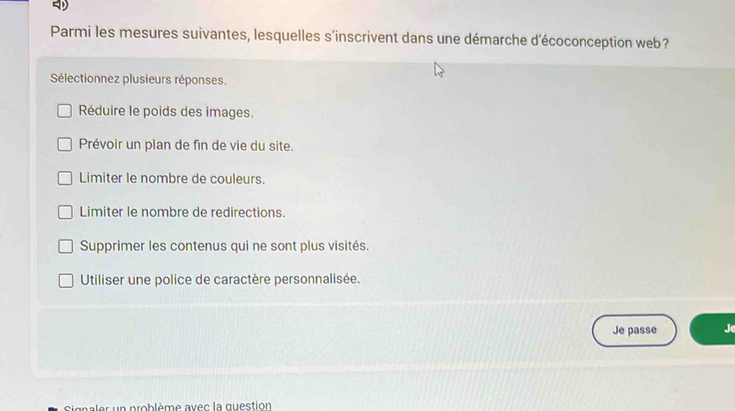 Parmi les mesures suivantes, lesquelles s’inscrivent dans une démarche d’écoconception web ?
Sélectionnez plusieurs réponses.
Réduire le poids des images.
Prévoir un plan de fin de vie du site.
Limiter le nombre de couleurs.
Limiter le nombre de redirections.
Supprimer les contenus qui ne sont plus visités.
Utiliser une police de caractère personnalisée.
Je passe Je
Signaler un problème avec la question