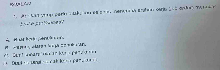 SOALAN
1. Apakah yang perlu dilakukan selepas menerima arahan kerja (job order) menukar
brake pad/shoes?
A. Buat kerja penukaran.
B. Pasang alatan kerja penukaran.
C. Buat senarai alatan kerja penukaran.
D. Buat senarai semak kerja penukaran.