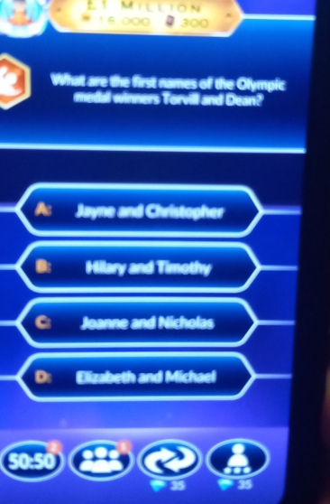 Million
300
What are the first names of the Olympic
medal winners Torvill and Dean?
Jayne and Christopher
Hilary and Timothy
_
Joanne and Nicholas
a Elizabeth and Michael
50:50
35