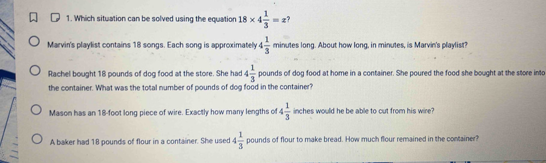 Which situation can be solved using the equation 18* 4 1/3 =x 7
Marvin's playlist contains 18 songs. Each song is approximately 4 1/3  minutes long. About how long, in minutes, is Marvin's playlist?
Rachel bought 18 pounds of dog food at the store. She had 4 1/3  pounds of dog food at home in a container. She poured the food she bought at the store into
the container. What was the total number of pounds of dog food in the container?
Mason has an 18-foot long piece of wire. Exactly how many lengths of 4 1/3  inches would he be able to cut from his wire?
A baker had 18 pounds of flour in a container. She used 4 1/3  pounds of flour to make bread. How much flour remained in the container?