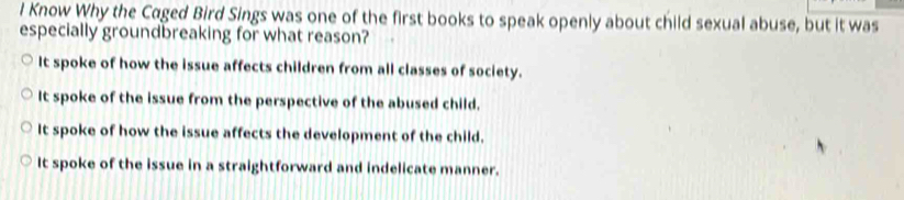 Know Why the Caged Bird Sings was one of the first books to speak openly about child sexual abuse, but it was
especially groundbreaking for what reason?
It spoke of how the issue affects children from all classes of society.
It spoke of the issue from the perspective of the abused child.
It spoke of how the issue affects the development of the child.
It spoke of the issue in a straightforward and indelicate manner.