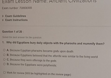 Exam Lesson Name: Ancient Civilizations
Exam number 700690RR
Exam Guidelines
Exam Instructions
Question 1 of 20 :
Serect the best answer for the quession.
1. Why did Egyptians bury daily objects with the pharaohs and mummify them?
A. Because Egyptian pharaons became gods upon doath
B. Because Egyptians believed that the afterlife was similar to the living world
C. Because they were offenngs to the gods
D. Because the Egyptians were polytheistic
Mark for revies (Will be highlighted on the review page)