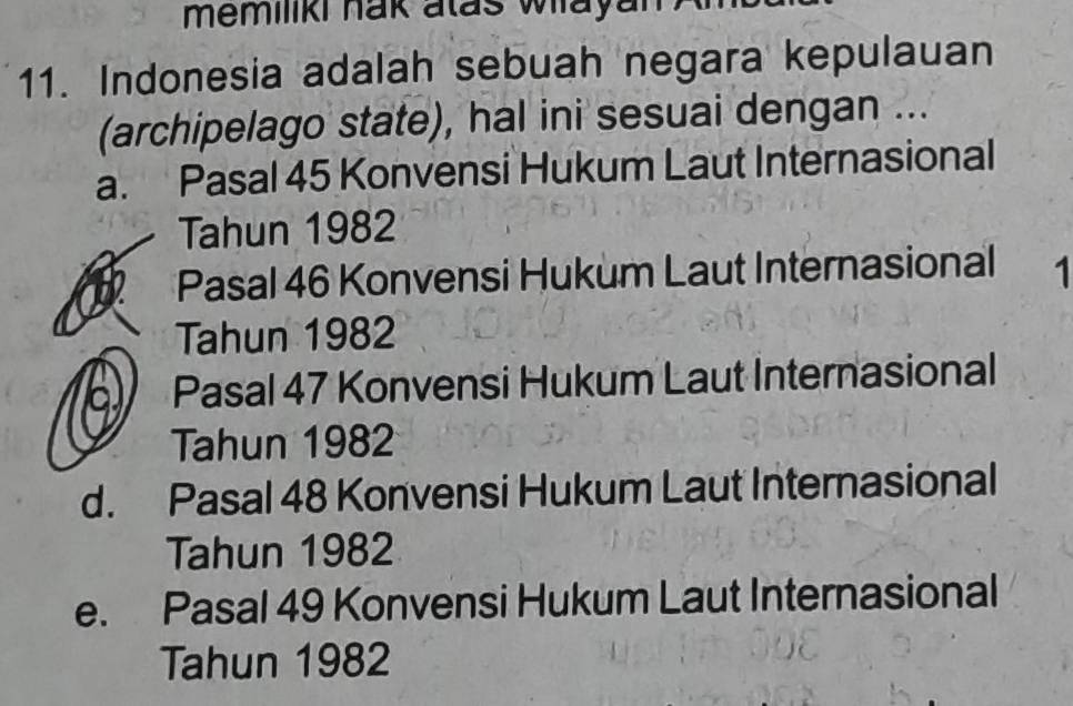 memiliki hak atas wlayan 
11. Indonesia adalah sebuah negara kepulauan
(archipelago state), hal ini sesuai dengan ...
a. Pasal 45 Konvensi Hukum Laut Internasional
Tahun 1982
Pasal 46 Konvensi Hukum Laut Internasional 1
Tahun 1982
a Pasal 47 Konvensi Hukum Laut Internasional
Tahun 1982
d. Pasal 48 Konvensi Hukum Laut Internasional
Tahun 1982
e. Pasal 49 Konvensi Hukum Laut Internasional
Tahun 1982