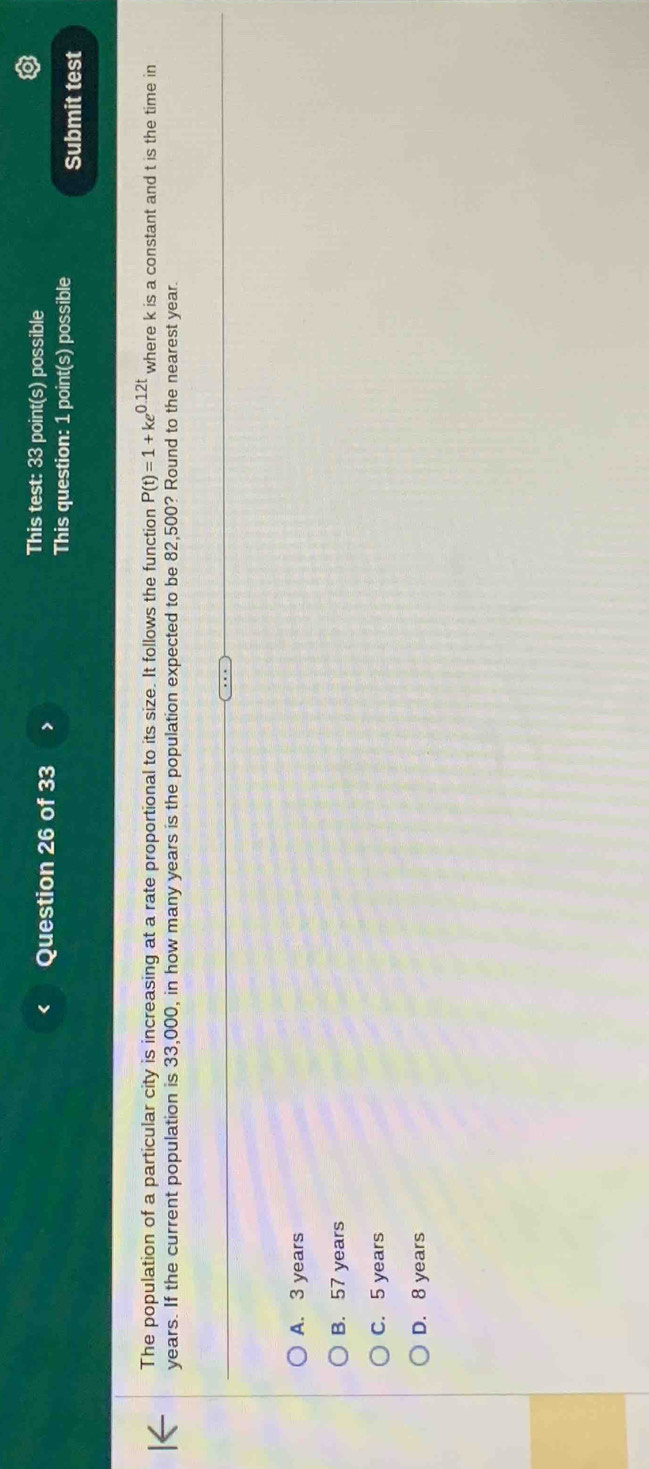 This test: 33 point(s) possible
This question: 1 point(s) possible Submit test
The population of a particular city is increasing at a rate proportional to its size. It follows the function P(t)=1+ke^(0.12t) where k is a constant and t is the time in
years. If the current population is 33,000, in how many years is the population expected to be 82,500? Round to the nearest year.
A. 3 years
B. 57 years
C. 5 years
D. 8 years