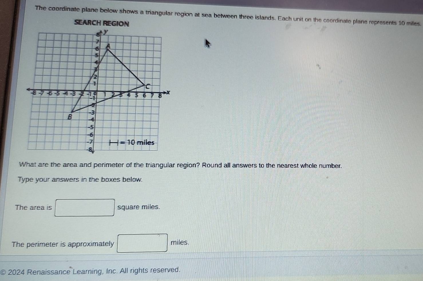 The coordinate plane below shows a triangular region at sea between three islands. Each unit on the coordinate plane represents 10 miles.
SEARCH REGION
What are the area and perimeter of the triangular region? Round all answers to the nearest whole number.
Type your answers in the boxes below.
The area is square miles.
The perimeter is approximately
miles.
C 2024 Renaissance Learning, Inc. All rights reserved.